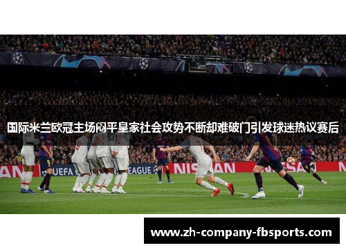 国际米兰欧冠主场闷平皇家社会攻势不断却难破门引发球迷热议赛后
