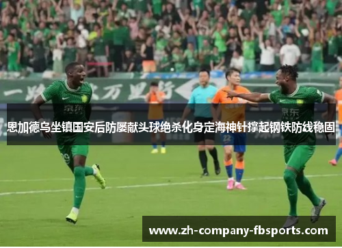 恩加德乌坐镇国安后防屡献头球绝杀化身定海神针撑起钢铁防线稳固